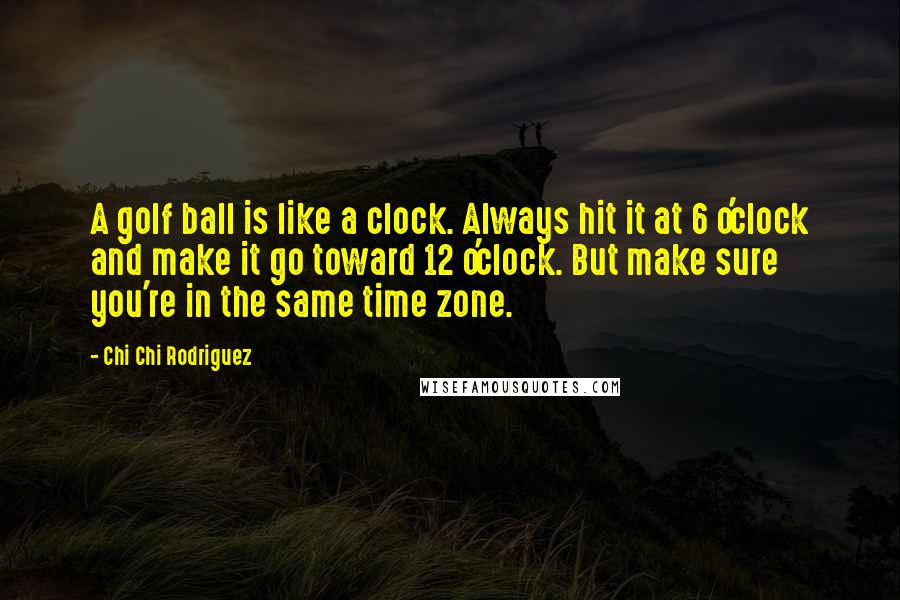 Chi Chi Rodriguez Quotes: A golf ball is like a clock. Always hit it at 6 o'clock and make it go toward 12 o'clock. But make sure you're in the same time zone.