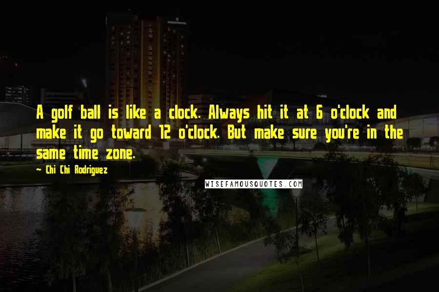 Chi Chi Rodriguez Quotes: A golf ball is like a clock. Always hit it at 6 o'clock and make it go toward 12 o'clock. But make sure you're in the same time zone.