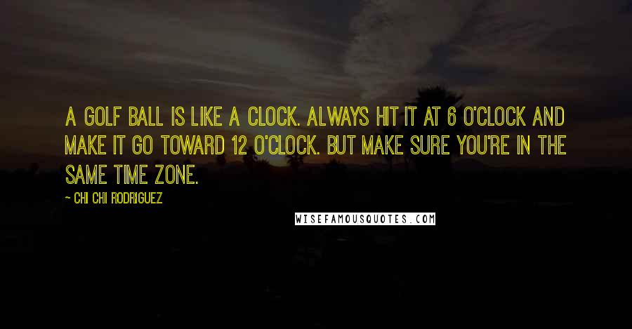 Chi Chi Rodriguez Quotes: A golf ball is like a clock. Always hit it at 6 o'clock and make it go toward 12 o'clock. But make sure you're in the same time zone.