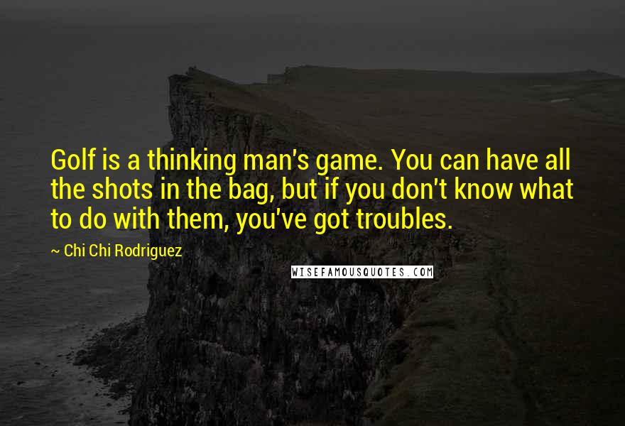 Chi Chi Rodriguez Quotes: Golf is a thinking man's game. You can have all the shots in the bag, but if you don't know what to do with them, you've got troubles.