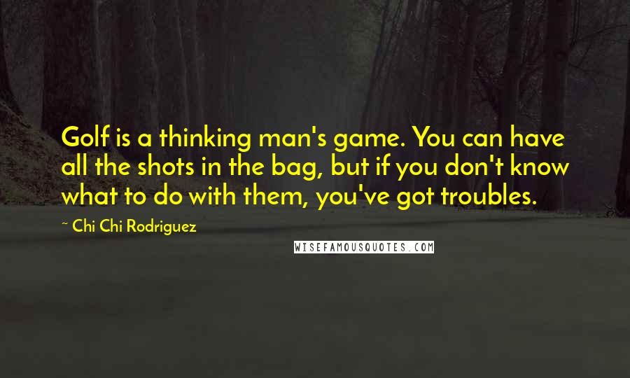 Chi Chi Rodriguez Quotes: Golf is a thinking man's game. You can have all the shots in the bag, but if you don't know what to do with them, you've got troubles.