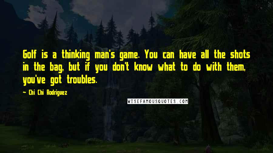 Chi Chi Rodriguez Quotes: Golf is a thinking man's game. You can have all the shots in the bag, but if you don't know what to do with them, you've got troubles.