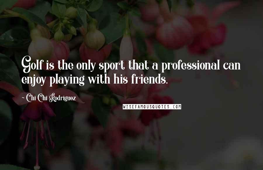 Chi Chi Rodriguez Quotes: Golf is the only sport that a professional can enjoy playing with his friends.