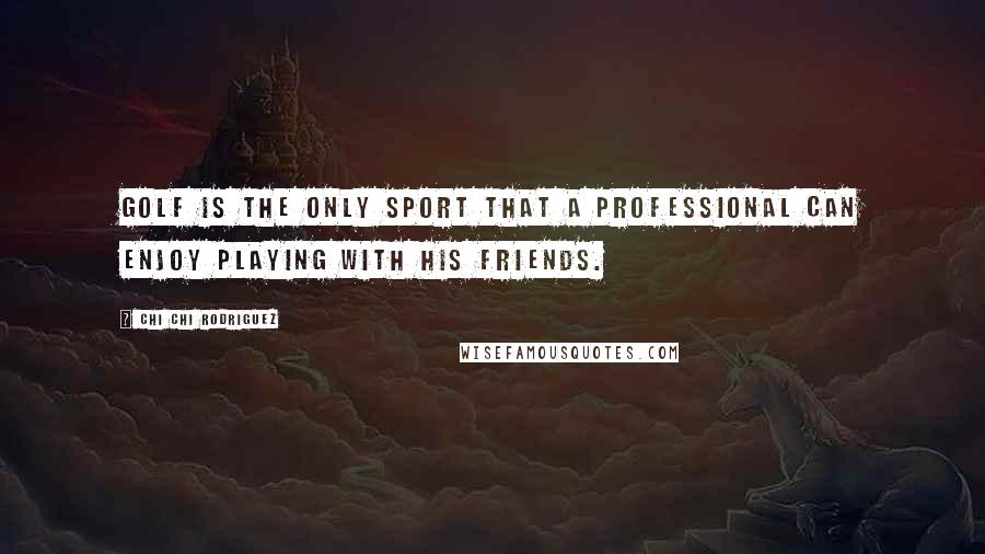 Chi Chi Rodriguez Quotes: Golf is the only sport that a professional can enjoy playing with his friends.