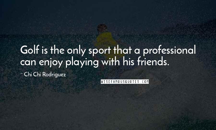 Chi Chi Rodriguez Quotes: Golf is the only sport that a professional can enjoy playing with his friends.