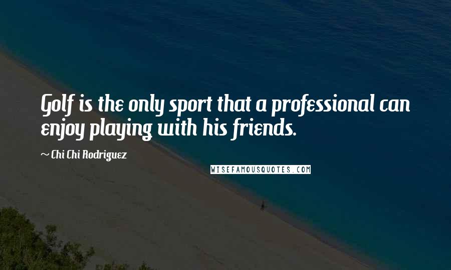 Chi Chi Rodriguez Quotes: Golf is the only sport that a professional can enjoy playing with his friends.