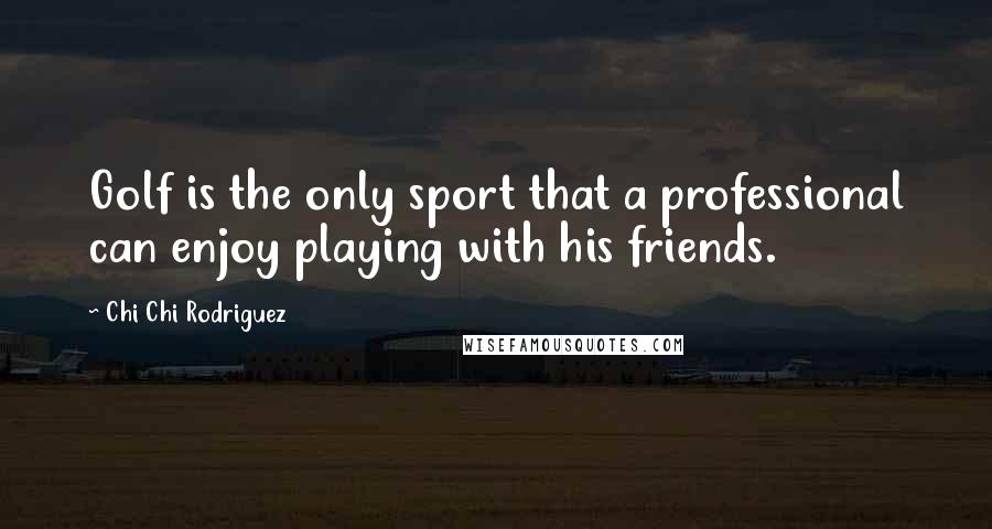 Chi Chi Rodriguez Quotes: Golf is the only sport that a professional can enjoy playing with his friends.