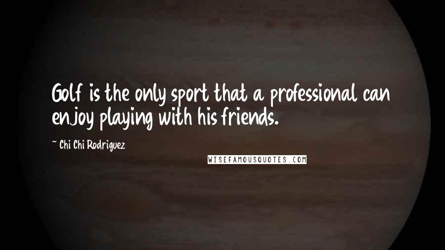 Chi Chi Rodriguez Quotes: Golf is the only sport that a professional can enjoy playing with his friends.