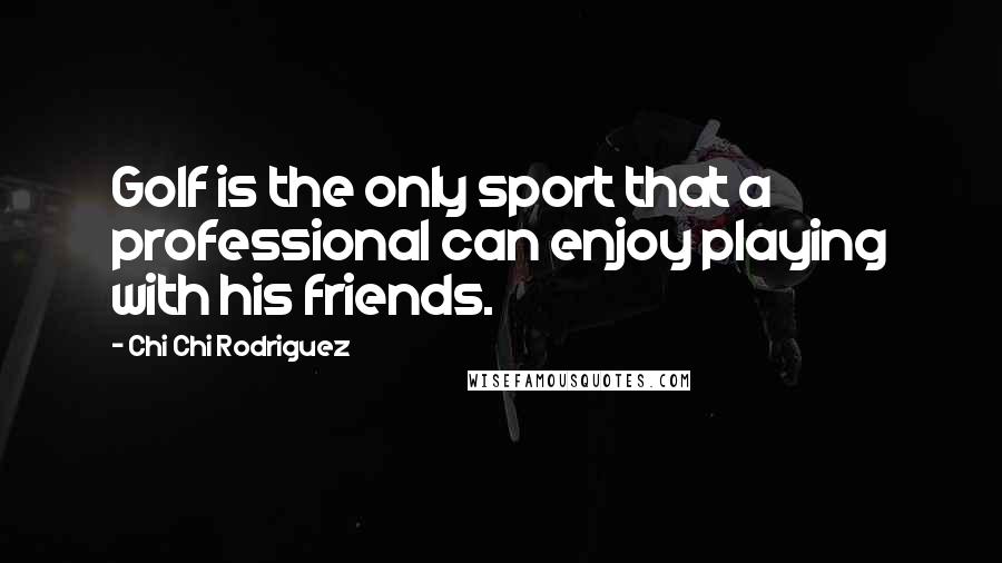 Chi Chi Rodriguez Quotes: Golf is the only sport that a professional can enjoy playing with his friends.