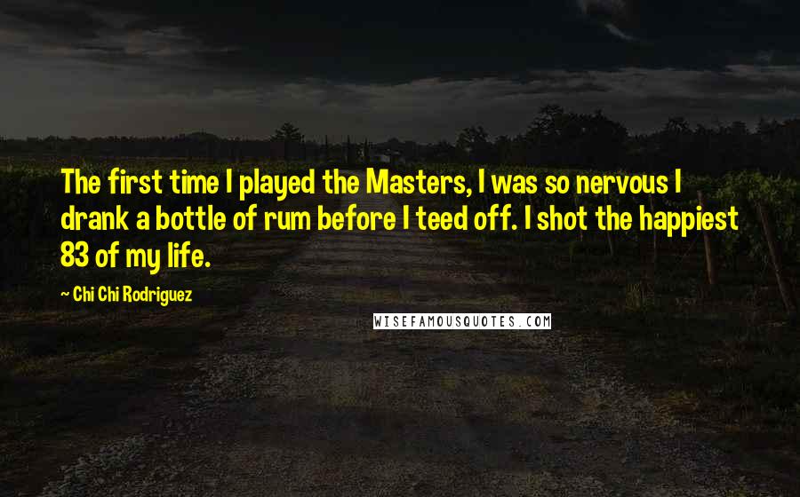 Chi Chi Rodriguez Quotes: The first time I played the Masters, I was so nervous I drank a bottle of rum before I teed off. I shot the happiest 83 of my life.