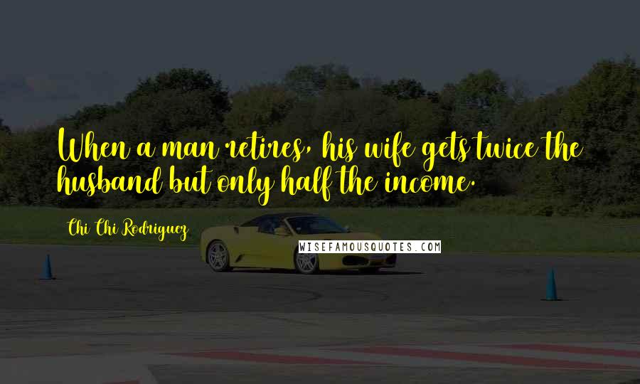 Chi Chi Rodriguez Quotes: When a man retires, his wife gets twice the husband but only half the income.