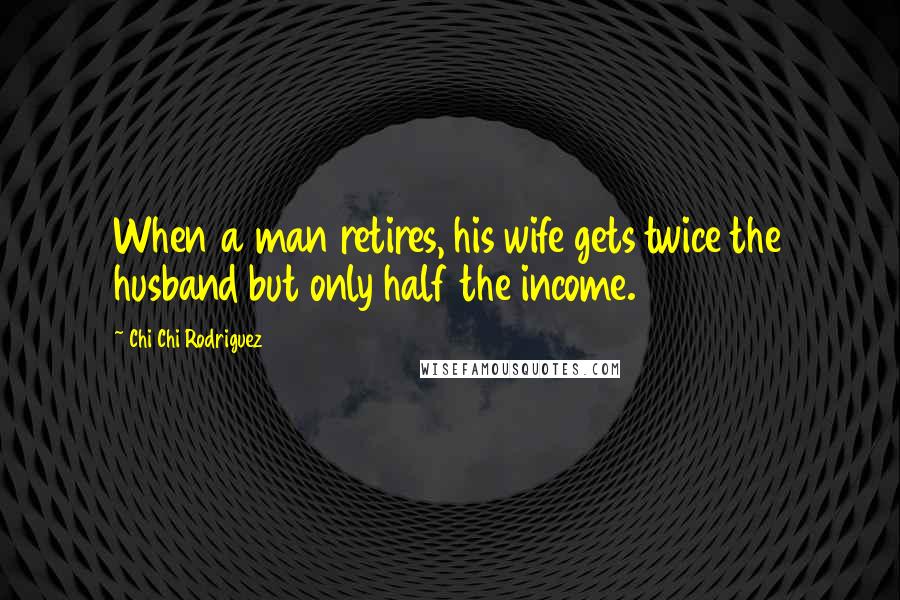 Chi Chi Rodriguez Quotes: When a man retires, his wife gets twice the husband but only half the income.