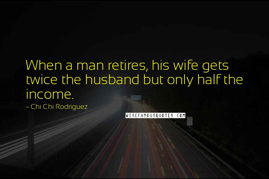 Chi Chi Rodriguez Quotes: When a man retires, his wife gets twice the husband but only half the income.