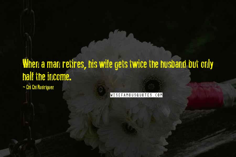 Chi Chi Rodriguez Quotes: When a man retires, his wife gets twice the husband but only half the income.