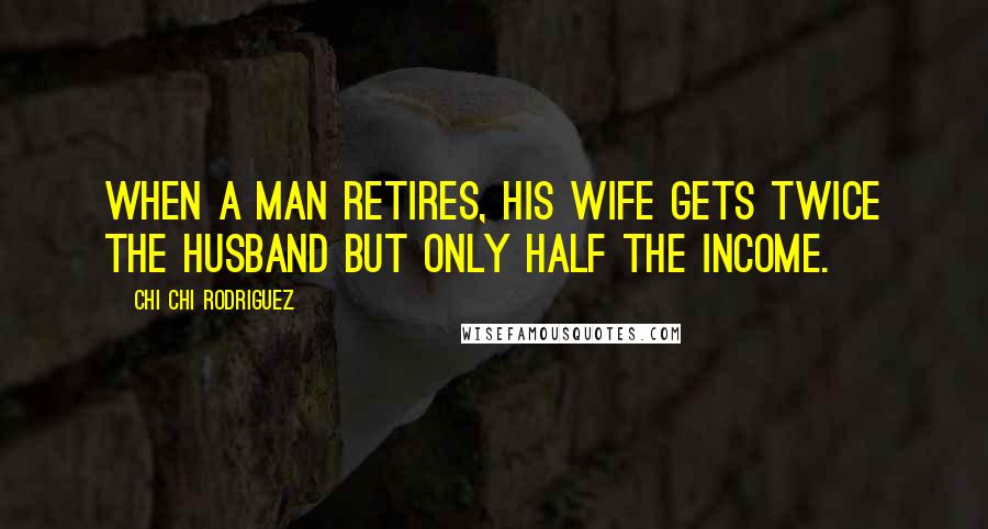 Chi Chi Rodriguez Quotes: When a man retires, his wife gets twice the husband but only half the income.