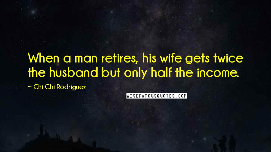 Chi Chi Rodriguez Quotes: When a man retires, his wife gets twice the husband but only half the income.