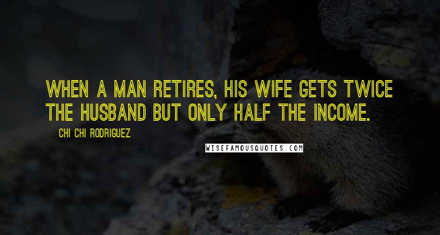 Chi Chi Rodriguez Quotes: When a man retires, his wife gets twice the husband but only half the income.