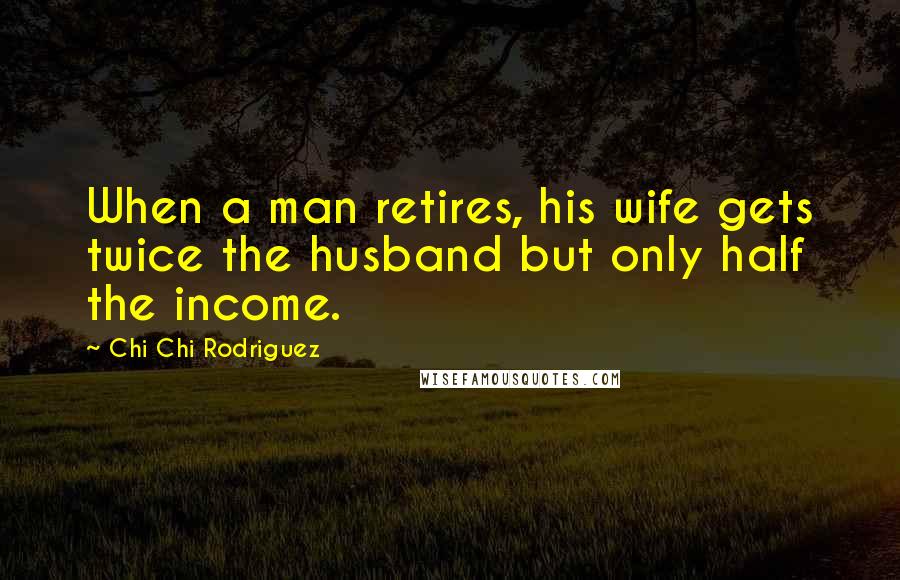 Chi Chi Rodriguez Quotes: When a man retires, his wife gets twice the husband but only half the income.