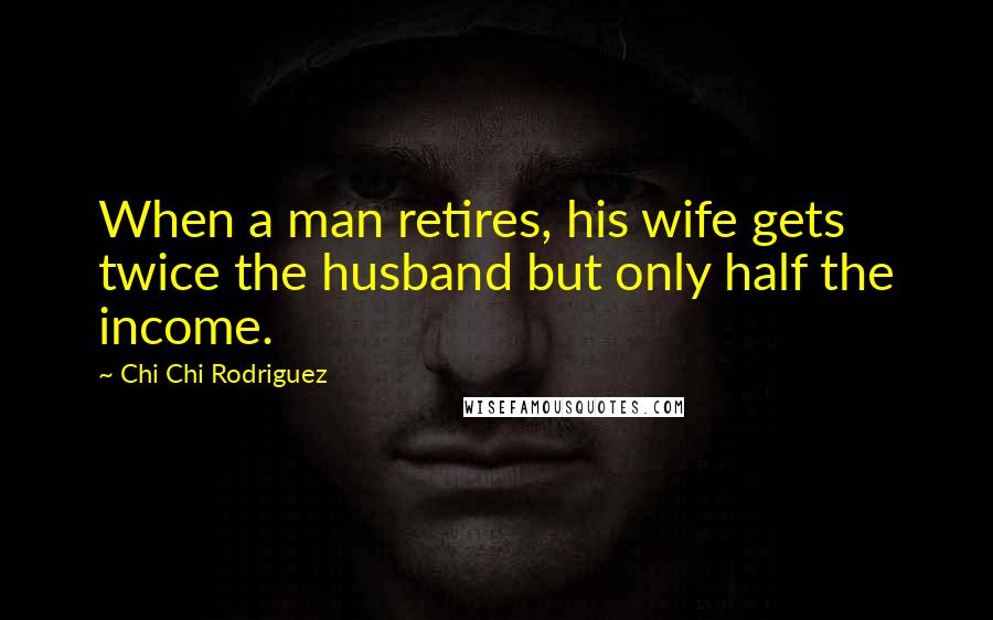 Chi Chi Rodriguez Quotes: When a man retires, his wife gets twice the husband but only half the income.