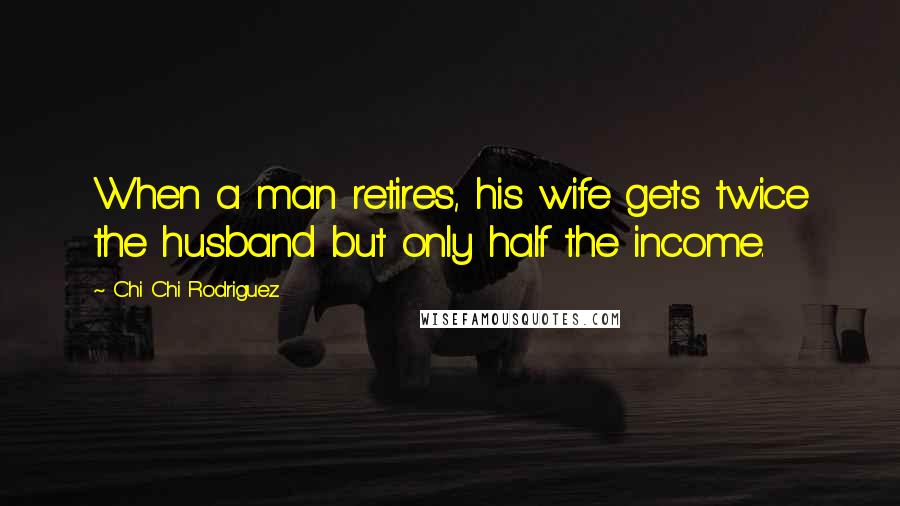 Chi Chi Rodriguez Quotes: When a man retires, his wife gets twice the husband but only half the income.