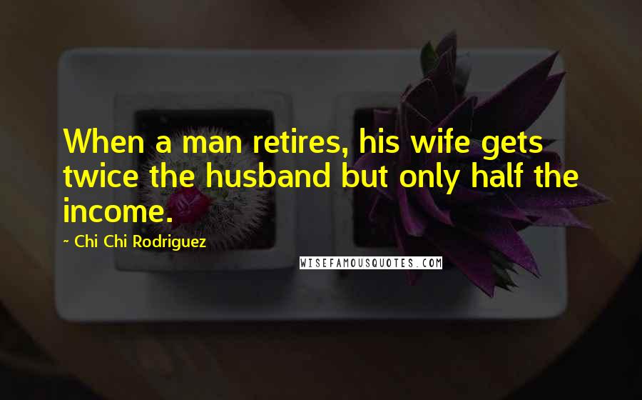 Chi Chi Rodriguez Quotes: When a man retires, his wife gets twice the husband but only half the income.