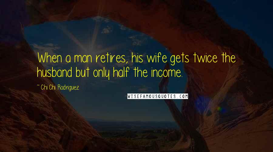 Chi Chi Rodriguez Quotes: When a man retires, his wife gets twice the husband but only half the income.