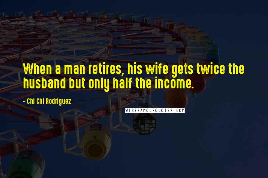 Chi Chi Rodriguez Quotes: When a man retires, his wife gets twice the husband but only half the income.