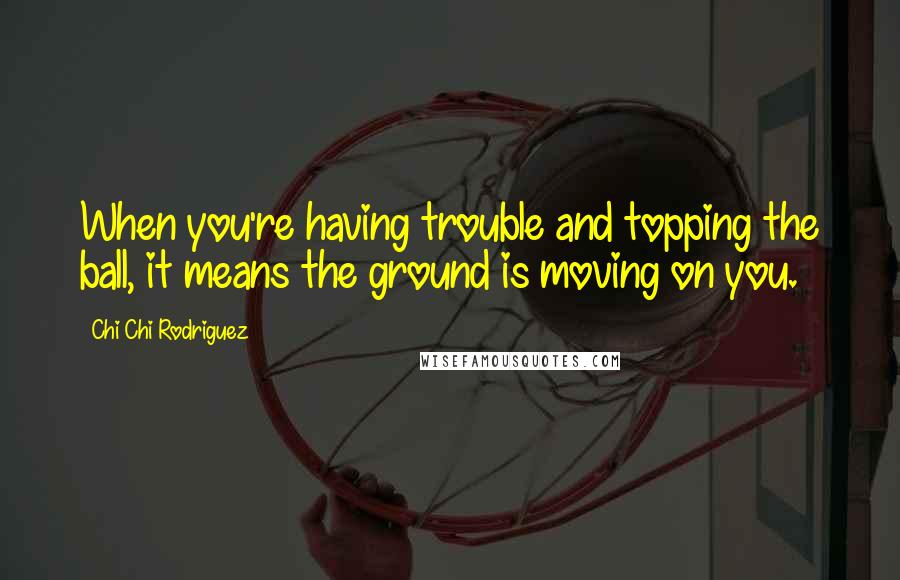 Chi Chi Rodriguez Quotes: When you're having trouble and topping the ball, it means the ground is moving on you.