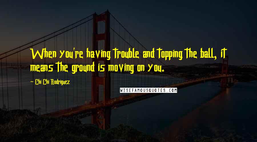 Chi Chi Rodriguez Quotes: When you're having trouble and topping the ball, it means the ground is moving on you.