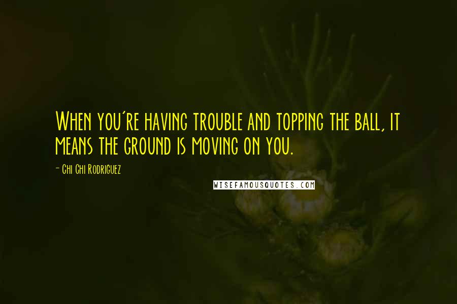 Chi Chi Rodriguez Quotes: When you're having trouble and topping the ball, it means the ground is moving on you.