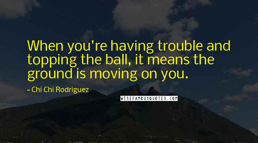 Chi Chi Rodriguez Quotes: When you're having trouble and topping the ball, it means the ground is moving on you.