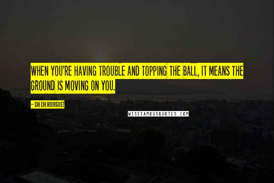 Chi Chi Rodriguez Quotes: When you're having trouble and topping the ball, it means the ground is moving on you.