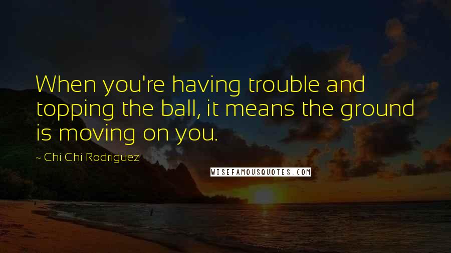 Chi Chi Rodriguez Quotes: When you're having trouble and topping the ball, it means the ground is moving on you.