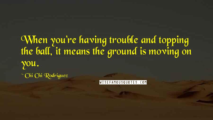 Chi Chi Rodriguez Quotes: When you're having trouble and topping the ball, it means the ground is moving on you.