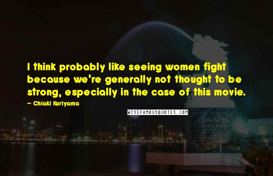 Chiaki Kuriyama Quotes: I think probably like seeing women fight because we're generally not thought to be strong, especially in the case of this movie.