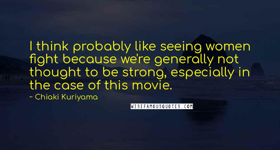 Chiaki Kuriyama Quotes: I think probably like seeing women fight because we're generally not thought to be strong, especially in the case of this movie.