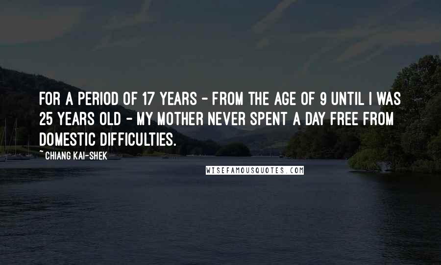 Chiang Kai-shek Quotes: For a period of 17 years - from the age of 9 until I was 25 years old - my mother never spent a day free from domestic difficulties.