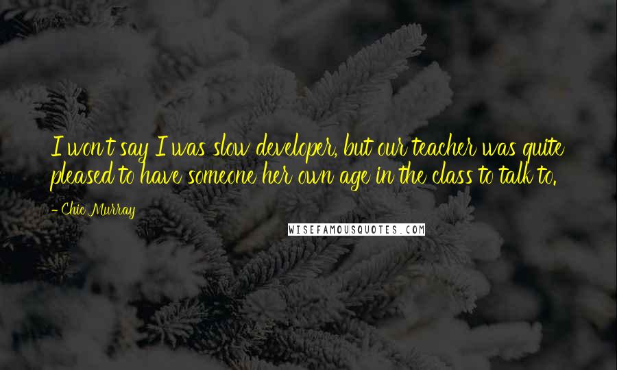 Chic Murray Quotes: I won't say I was slow developer, but our teacher was quite pleased to have someone her own age in the class to talk to.