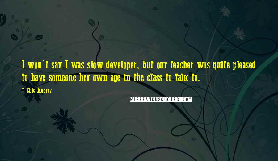 Chic Murray Quotes: I won't say I was slow developer, but our teacher was quite pleased to have someone her own age in the class to talk to.