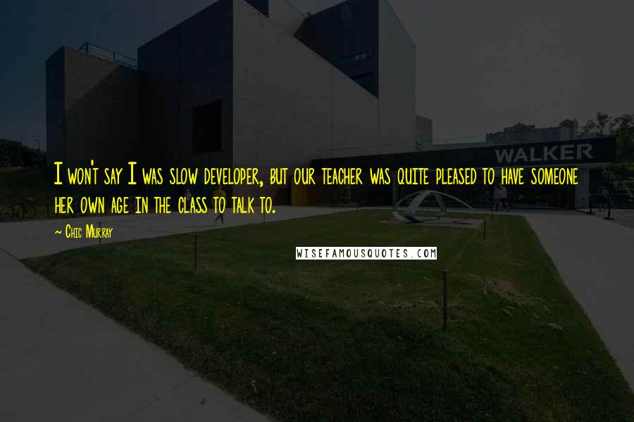 Chic Murray Quotes: I won't say I was slow developer, but our teacher was quite pleased to have someone her own age in the class to talk to.