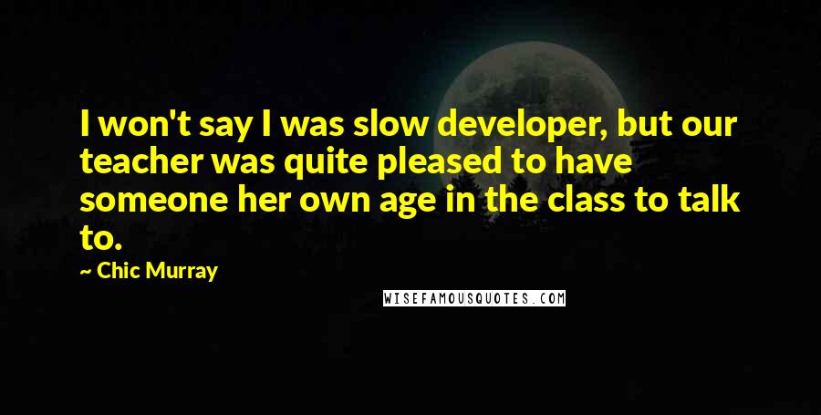 Chic Murray Quotes: I won't say I was slow developer, but our teacher was quite pleased to have someone her own age in the class to talk to.