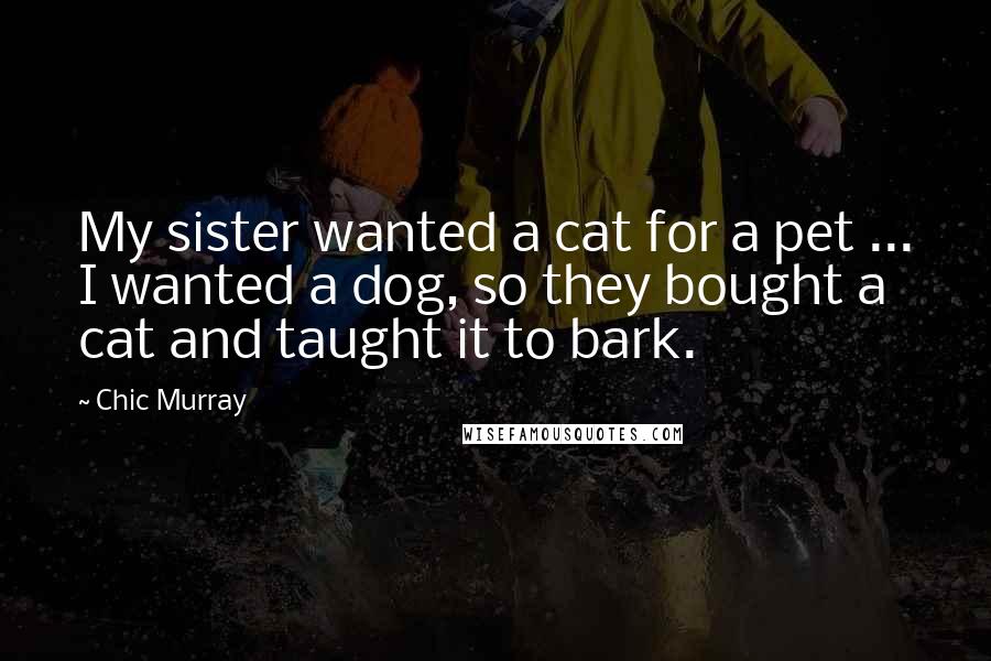 Chic Murray Quotes: My sister wanted a cat for a pet ... I wanted a dog, so they bought a cat and taught it to bark.