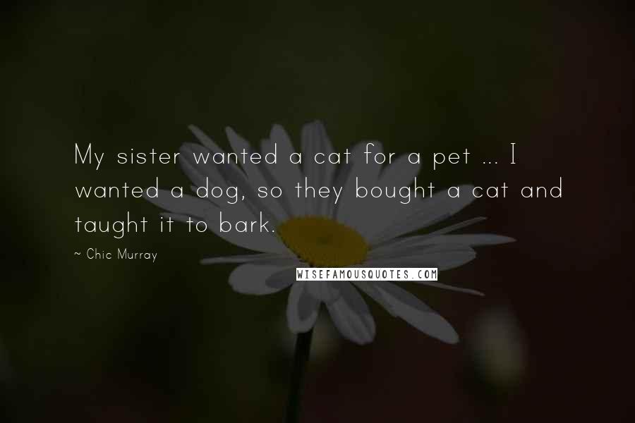 Chic Murray Quotes: My sister wanted a cat for a pet ... I wanted a dog, so they bought a cat and taught it to bark.