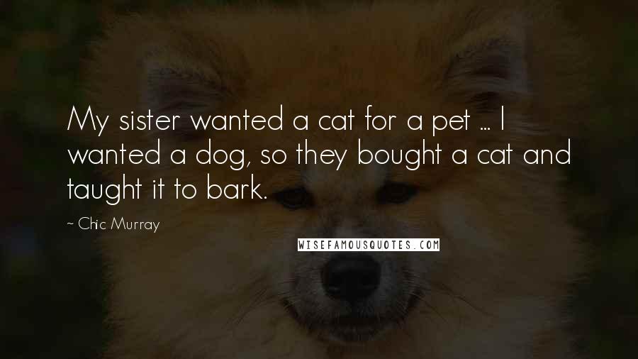 Chic Murray Quotes: My sister wanted a cat for a pet ... I wanted a dog, so they bought a cat and taught it to bark.