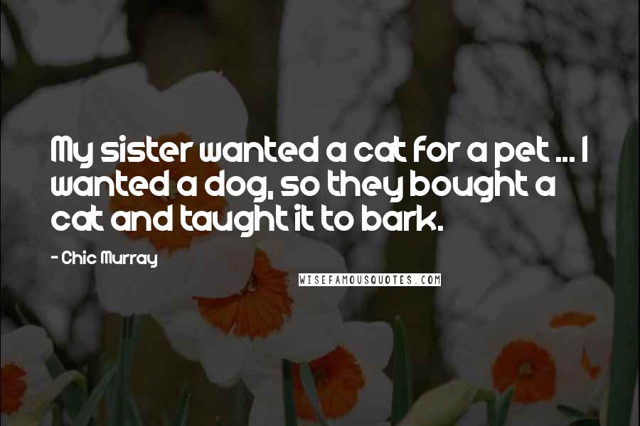 Chic Murray Quotes: My sister wanted a cat for a pet ... I wanted a dog, so they bought a cat and taught it to bark.