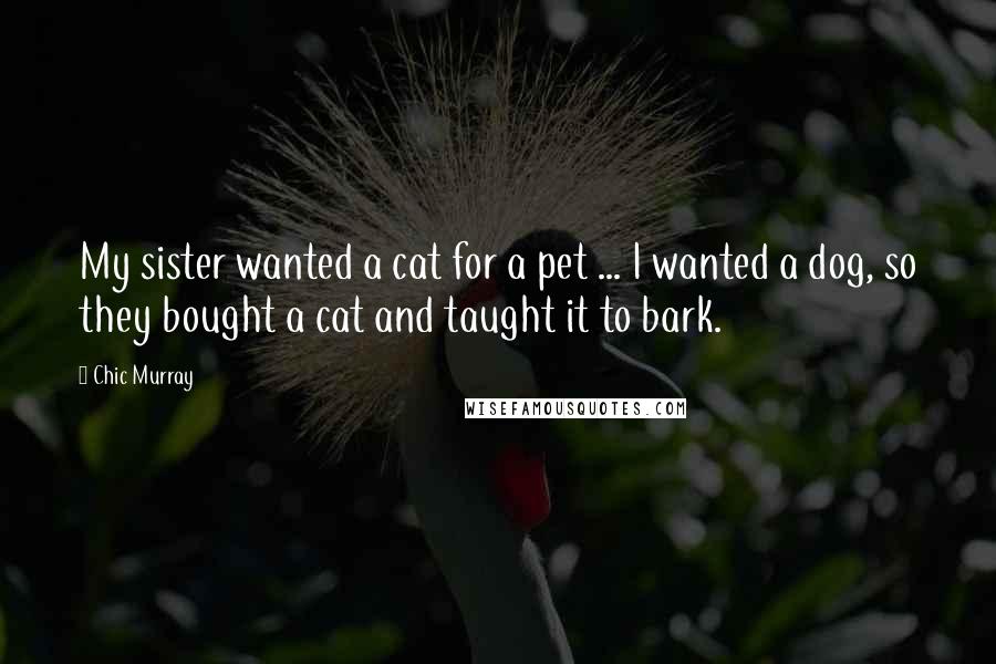 Chic Murray Quotes: My sister wanted a cat for a pet ... I wanted a dog, so they bought a cat and taught it to bark.