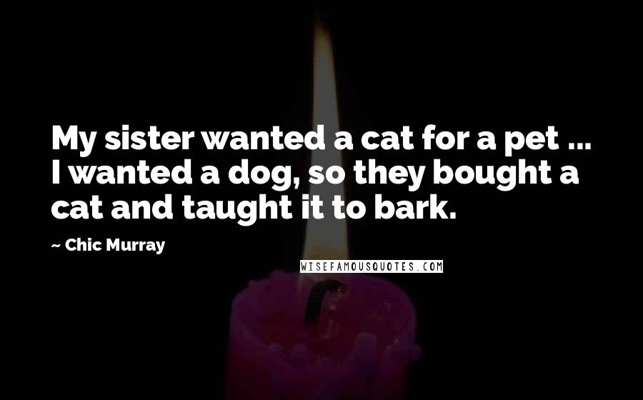 Chic Murray Quotes: My sister wanted a cat for a pet ... I wanted a dog, so they bought a cat and taught it to bark.