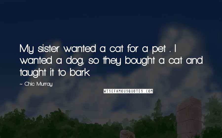 Chic Murray Quotes: My sister wanted a cat for a pet ... I wanted a dog, so they bought a cat and taught it to bark.