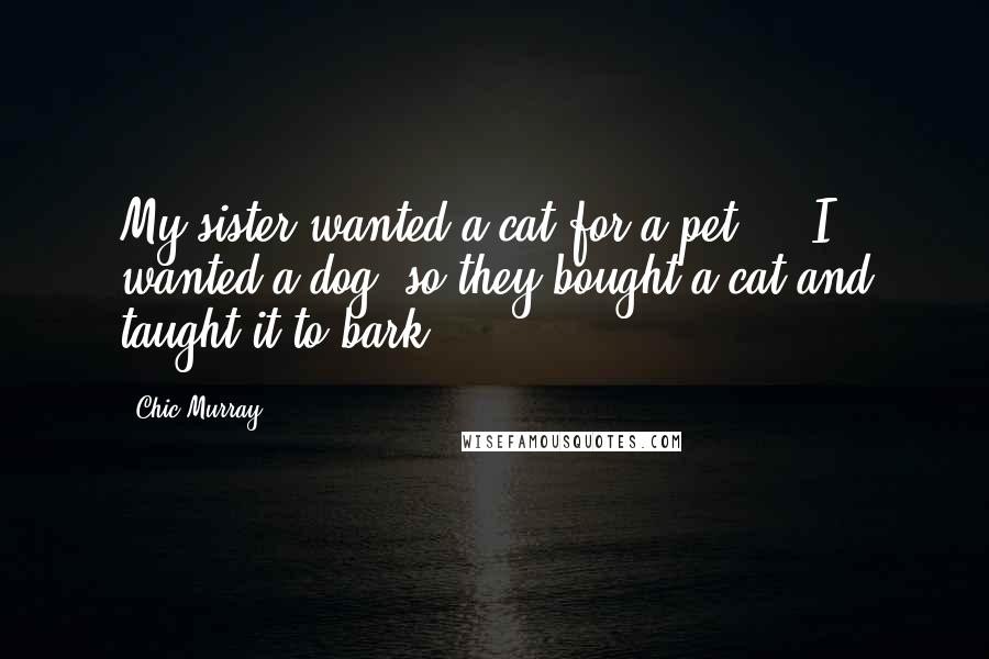 Chic Murray Quotes: My sister wanted a cat for a pet ... I wanted a dog, so they bought a cat and taught it to bark.