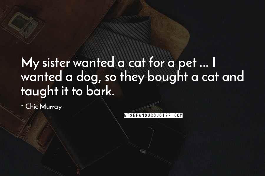 Chic Murray Quotes: My sister wanted a cat for a pet ... I wanted a dog, so they bought a cat and taught it to bark.